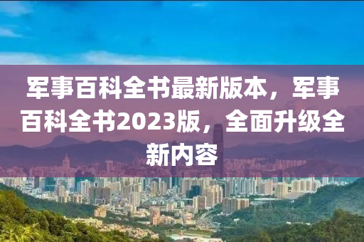 军事百科全书最新版本，军事百科全书2023版，全面升级全新内容