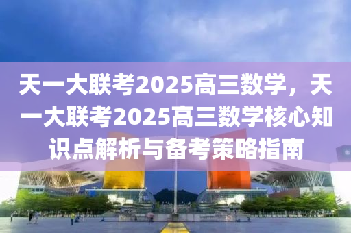 天一大联考2025高三数学，天一大联考2025高三数学核心知识点解析与备考策略指南