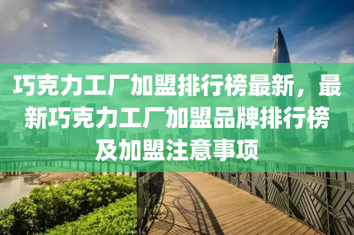 巧克力工厂加盟排行榜最新，最新巧克力工厂加盟品牌排行榜及加盟注意事项