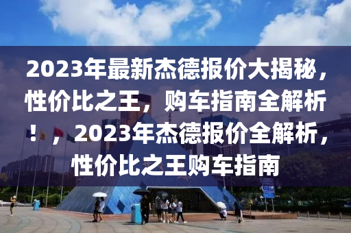 2023年最新杰德报价大揭秘，性价比之王，购车指南全解析！，2023年杰德报价全解析，性价比之王购车指南