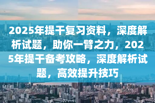 2025年提干复习资料，深度解析试题，助你一臂之力，2025年提干备考攻略，深度解析试题，高效提升技巧