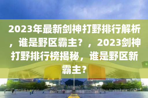 2023年最新剑神打野排行解析，谁是野区霸主？，2023剑神打野排行榜揭秘，谁是野区新霸主？