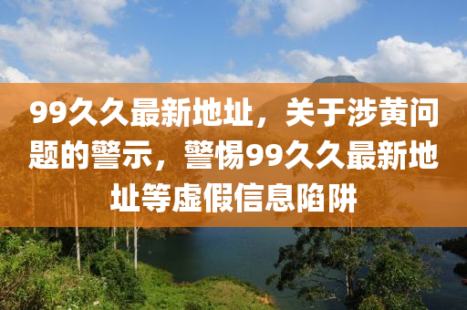 99久久最新地址，关于涉黄问题的警示，警惕99久久最新地址等虚假信息陷阱