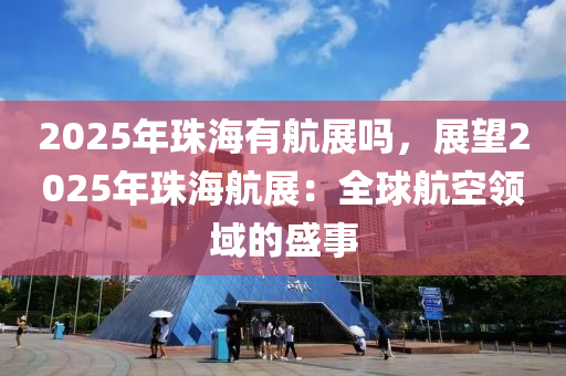 2025年珠海有航展吗，展望2025年珠海航展：全球航空领域的盛事