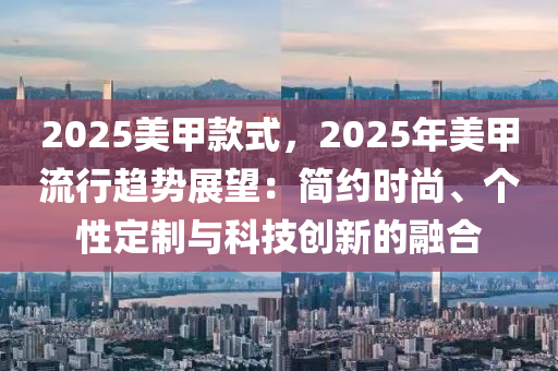 2025美甲款式，2025年美甲流行趋势展望：简约时尚、个性定制与科技创新的融合