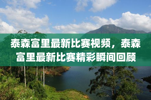 泰森富里最新比赛视频，泰森富里最新比赛精彩瞬间回顾