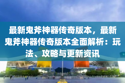 最新鬼斧神器传奇版本，最新鬼斧神器传奇版本全面解析：玩法、攻略与更新资讯