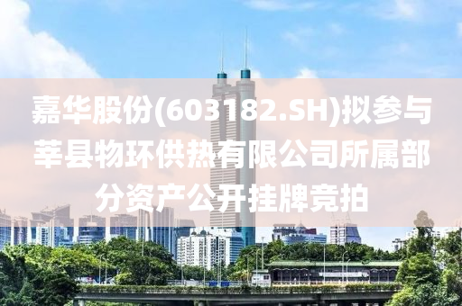 嘉华股份(603182.SH)拟参与莘县物环供热有限公司所属部分资产公开挂牌竞拍