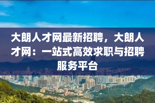 大朗人才网最新招聘，大朗人才网：一站式高效求职与招聘服务平台