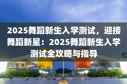 2025舞蹈新生入学测试，迎接舞蹈新星：2025舞蹈新生入学测试全攻略与指导