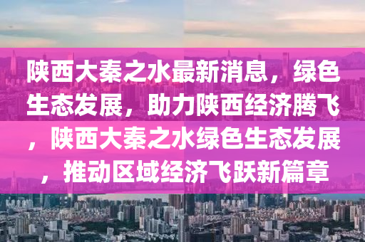 陕西大秦之水最新消息，绿色生态发展，助力陕西经济腾飞，陕西大秦之水绿色生态发展，推动区域经济飞跃新篇章