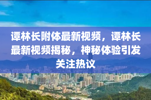 谭林长附体最新视频，谭林长最新视频揭秘，神秘体验引发关注热议