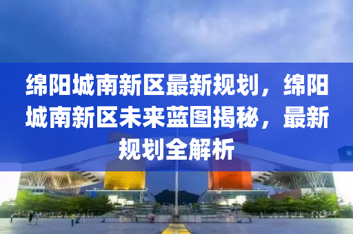 绵阳城南新区最新规划，绵阳城南新区未来蓝图揭秘，最新规划全解析