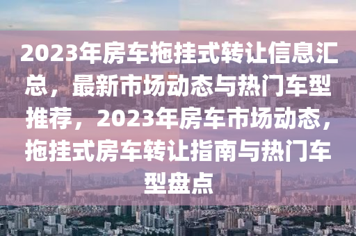 2023年房车拖挂式转让信息汇总，最新市场动态与热门车型推荐，2023年房车市场动态，拖挂式房车转让指南与热门车型盘点