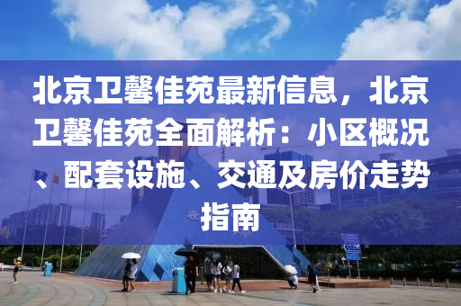 北京卫馨佳苑最新信息，北京卫馨佳苑全面解析：小区概况、配套设施、交通及房价走势指南