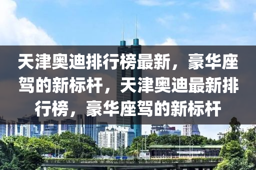 天津奥迪排行榜最新，豪华座驾的新标杆，天津奥迪最新排行榜，豪华座驾的新标杆