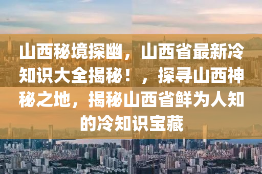 山西秘境探幽，山西省最新冷知识大全揭秘！，探寻山西神秘之地，揭秘山西省鲜为人知的冷知识宝藏