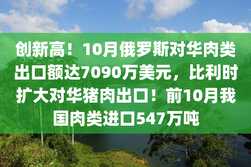 创新高！10月俄罗斯对华肉类出口额达7090万美元，比利时扩大对华猪肉出口！前10月我国肉类进口547万吨