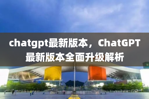 chatgpt最新版本，ChatGPT最新版本全面升级解析