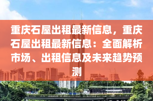 重庆石屋出租最新信息，重庆石屋出租最新信息：全面解析市场、出租信息及未来趋势预测