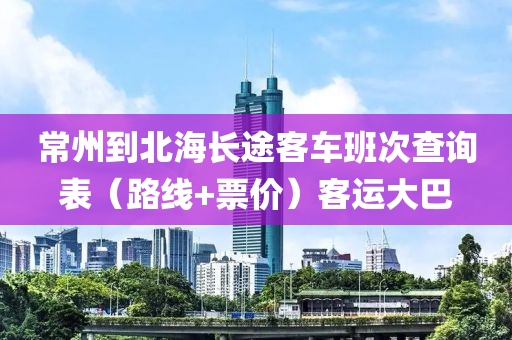 常州到北海长途客车班次查询表（路线+票价）客运大巴