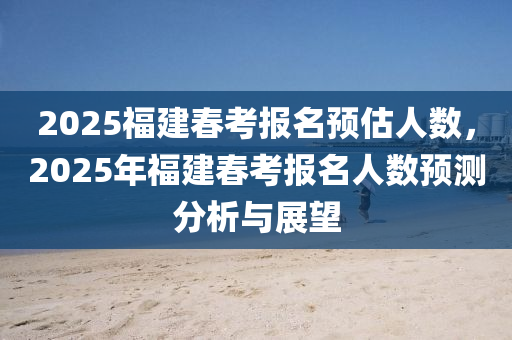 2025福建春考报名预估人数，2025年福建春考报名人数预测分析与展望