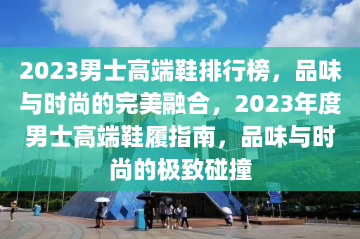 2023男士高端鞋排行榜，品味与时尚的完美融合，2023年度男士高端鞋履指南，品味与时尚的极致碰撞