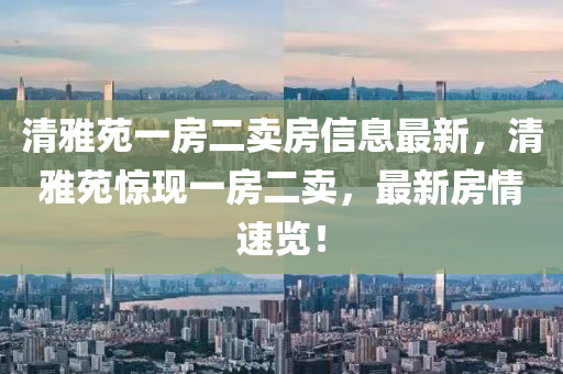 清雅苑一房二卖房信息最新，清雅苑惊现一房二卖，最新房情速览！