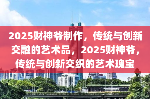 2025财神爷制作，传统与创新交融的艺术品，2025财神爷，传统与创新交织的艺术瑰宝