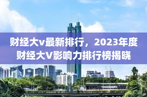 财经大v最新排行，2023年度财经大V影响力排行榜揭晓