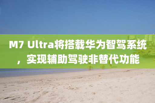 M7 Ultra将搭载华为智驾系统，实现辅助驾驶非替代功能