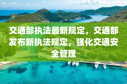 交通部执法最新规定，交通部发布新执法规定，强化交通安全管理