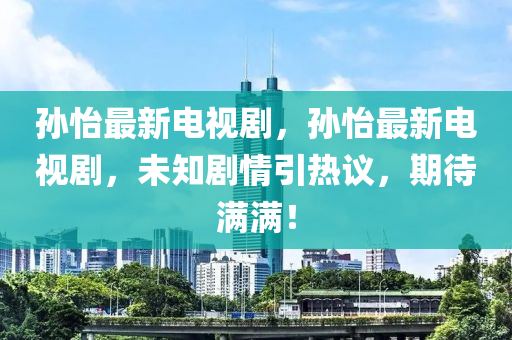 孙怡最新电视剧，孙怡最新电视剧，未知剧情引热议，期待满满！