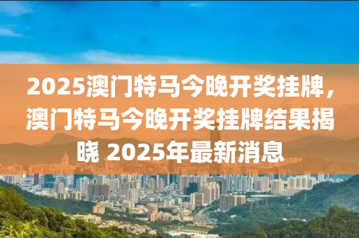 2025澳门特马今晚开奖挂牌，澳门特马今晚开奖挂牌结果揭晓 2025年最新消息