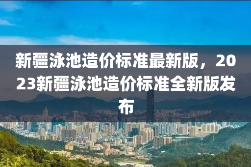 新疆泳池造价标准最新版，2023新疆泳池造价标准全新版发布