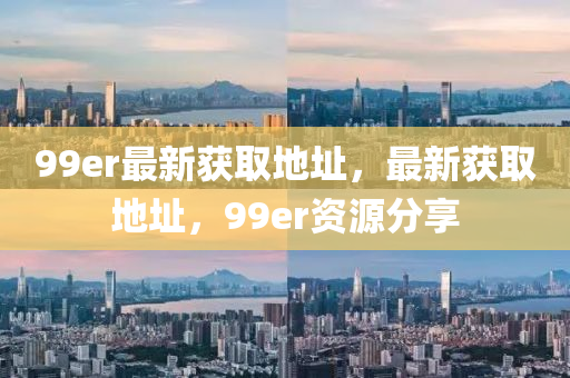 99er最新获取地址，最新获取地址，99er资源分享