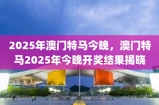 2025年澳门特马今晚，澳门特马2025年今晚开奖结果揭晓