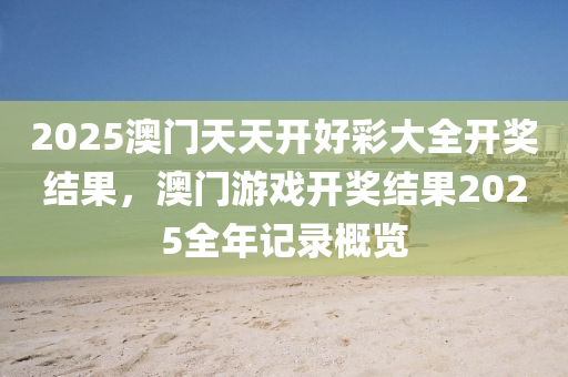 2025澳门天天开好彩大全开奖结果，澳门游戏开奖结果2025全年记录概览