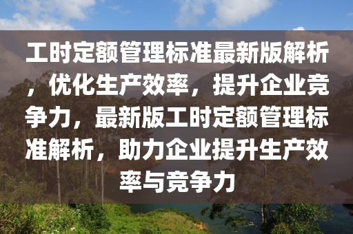 工时定额管理标准最新版解析，优化生产效率，提升企业竞争力，最新版工时定额管理标准解析，助力企业提升生产效率与竞争力