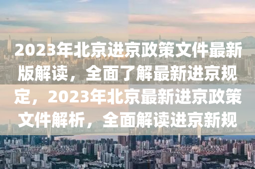 2023年北京进京政策文件最新版解读，全面了解最新进京规定，2023年北京最新进京政策文件解析，全面解读进京新规