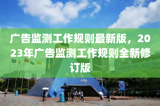 广告监测工作规则最新版，2023年广告监测工作规则全新修订版