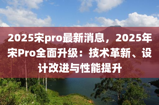 2025宋pro最新消息，2025年宋Pro全面升级：技术革新、设计改进与性能提升