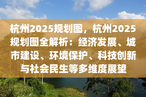 杭州2025规划图，杭州2025规划图全解析：经济发展、城市建设、环境保护、科技创新与社会民生等多维度展望