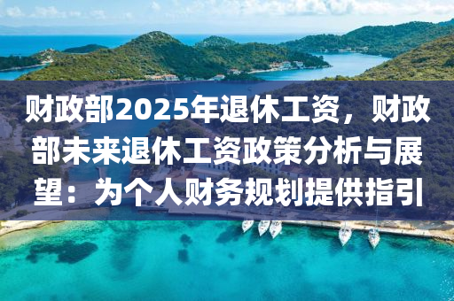 财政部2025年退休工资，财政部未来退休工资政策分析与展望：为个人财务规划提供指引