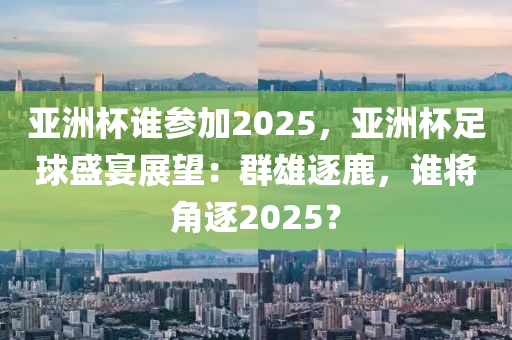 亚洲杯谁参加2025，亚洲杯足球盛宴展望：群雄逐鹿，谁将角逐2025？