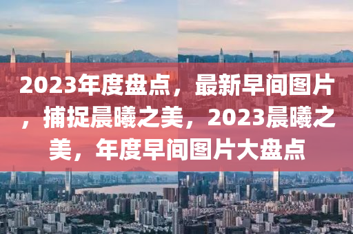 2023年度盘点，最新早间图片，捕捉晨曦之美，2023晨曦之美，年度早间图片大盘点