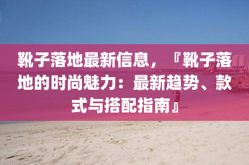 靴子落地最新信息，『靴子落地的时尚魅力：最新趋势、款式与搭配指南』