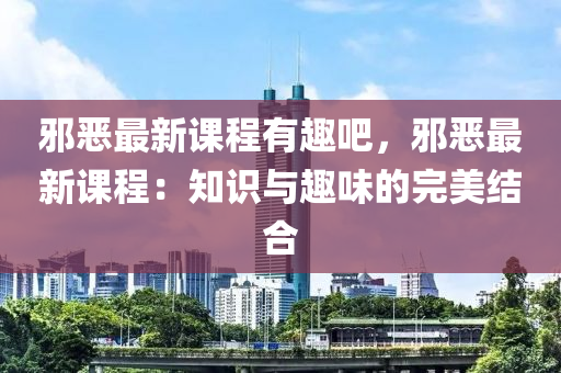 邪恶最新课程有趣吧，邪恶最新课程：知识与趣味的完美结合