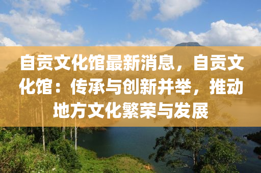 自贡文化馆最新消息，自贡文化馆：传承与创新并举，推动地方文化繁荣与发展