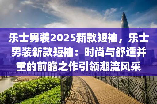 乐士男装2025新款短袖，乐士男装新款短袖：时尚与舒适并重的前瞻之作引领潮流风采